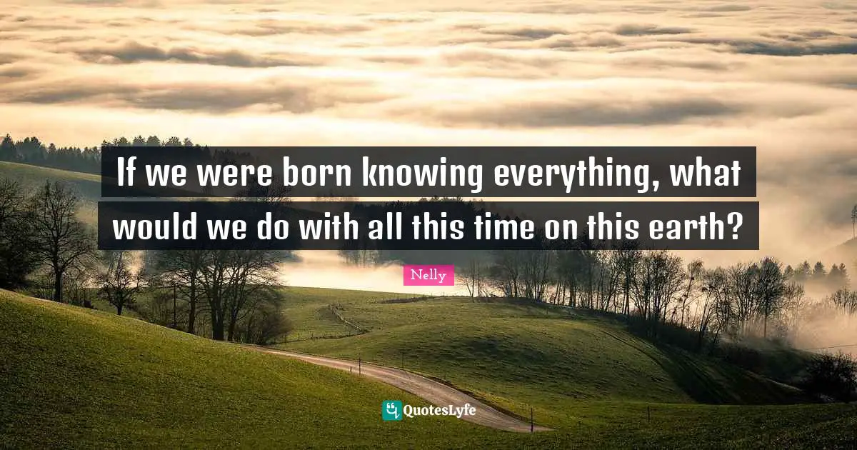 If we were born knowing everything, what would we do with all this time on this earth?