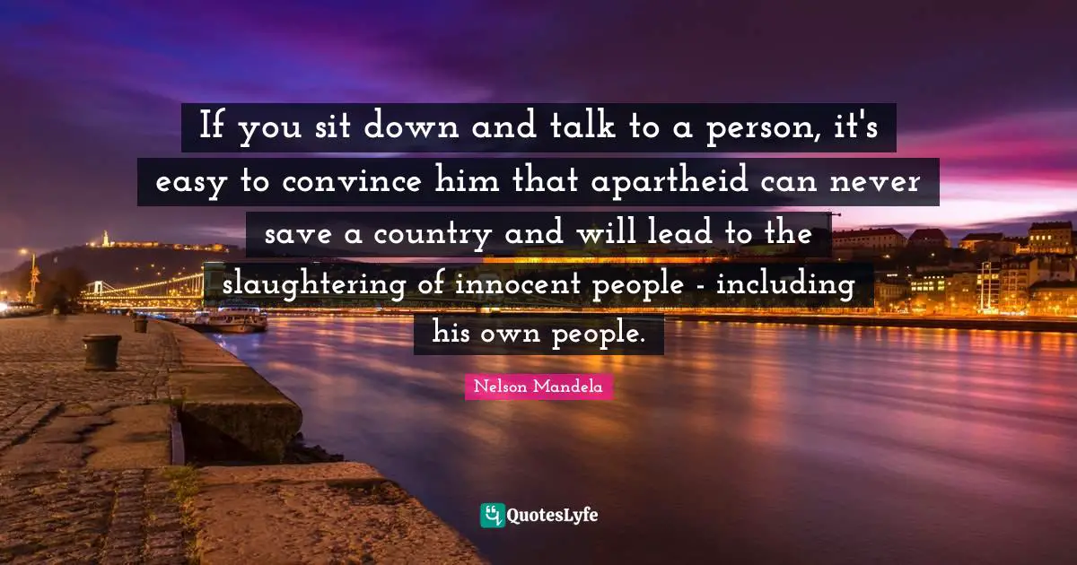 If you sit down and talk to a person, it's easy to convince him that apartheid can never save a country and will lead to the slaughtering of innocent people - including his own people.