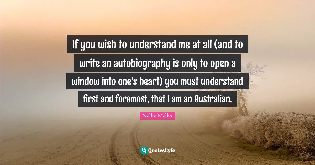 If you wish to understand me at all (and to write an autobiography is only to open a window into one's heart) you must understand first and foremost, that I am an Australian.