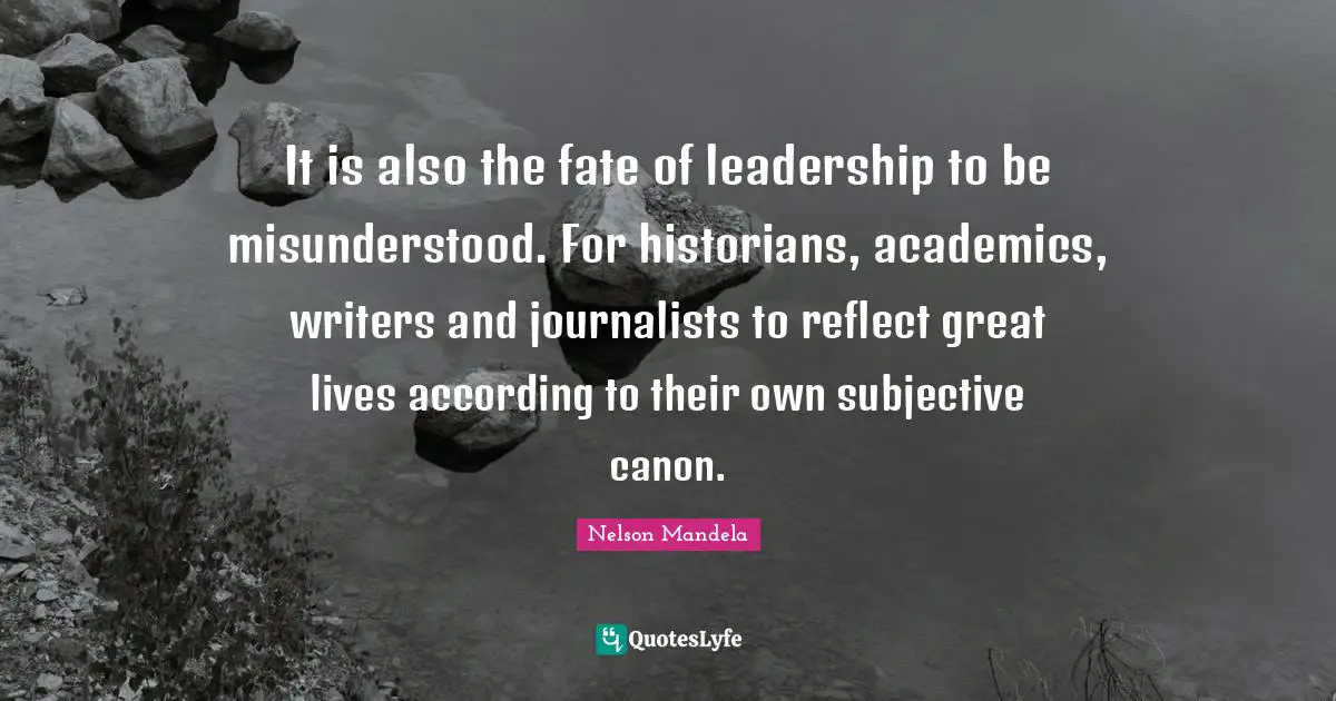 It is also the fate of leadership to be misunderstood. For historians, academics, writers and journalists to reflect great lives according to their own subjective canon.