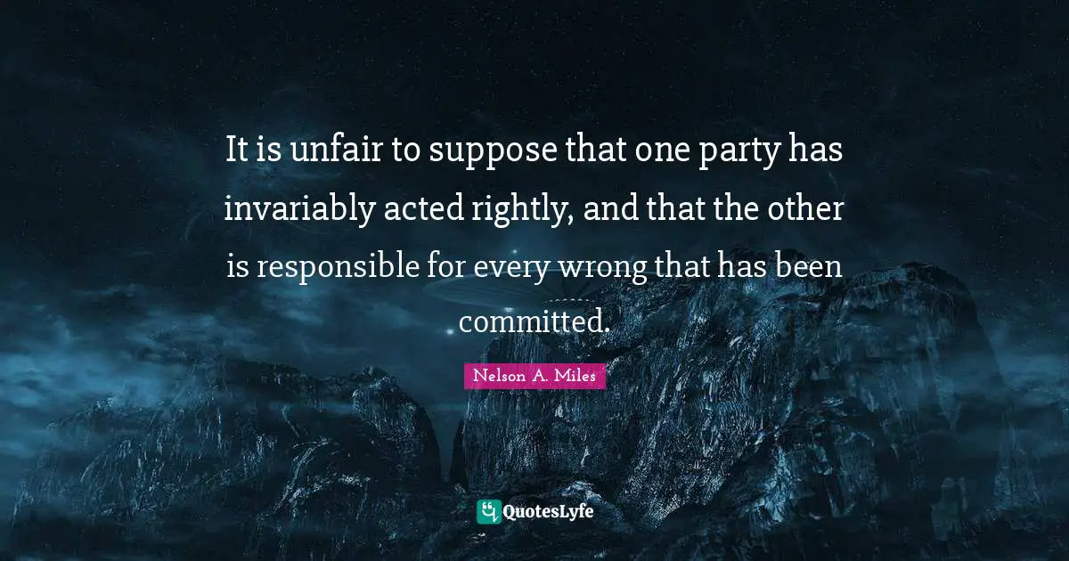 Nelson A. Miles Quotes: "It is unfair to suppose that one party has invariably acted rightly, and that the other is responsible for every wrong that has been committed."