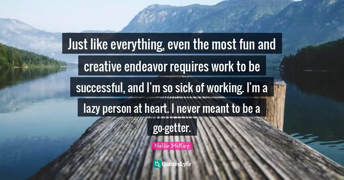 Just like everything, even the most fun and creative endeavor requires work to be successful, and I'm so sick of working. I'm a lazy person at heart. I never meant to be a go-getter.