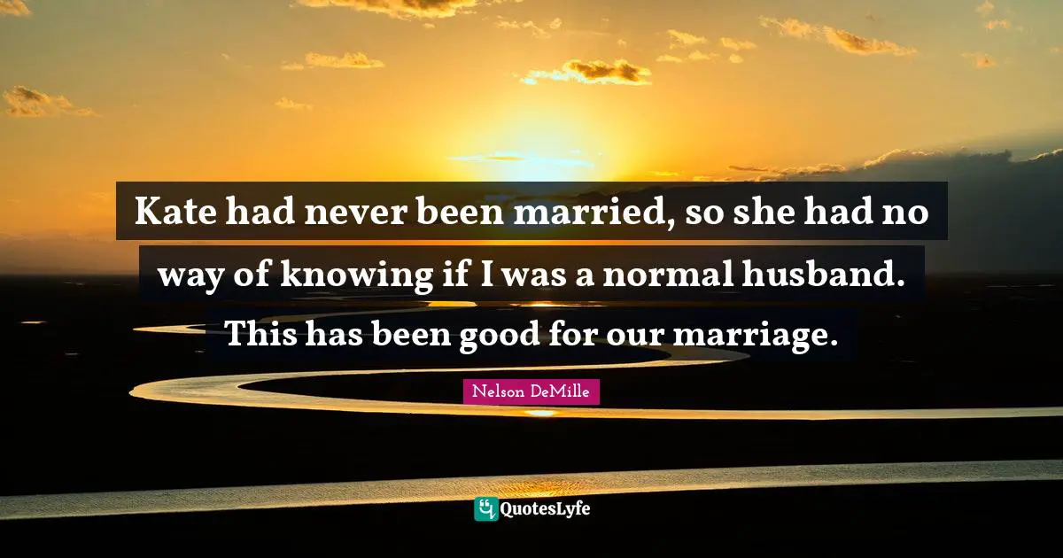 Kate had never been married, so she had no way of knowing if I was a normal husband. This has been good for our marriage.