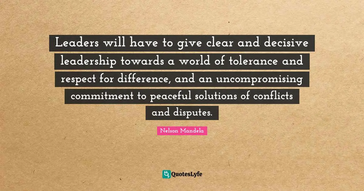 Leaders will have to give clear and decisive leadership towards a world of tolerance and respect for difference, and an uncompromising commitment to peaceful solutions of conflicts and disputes.