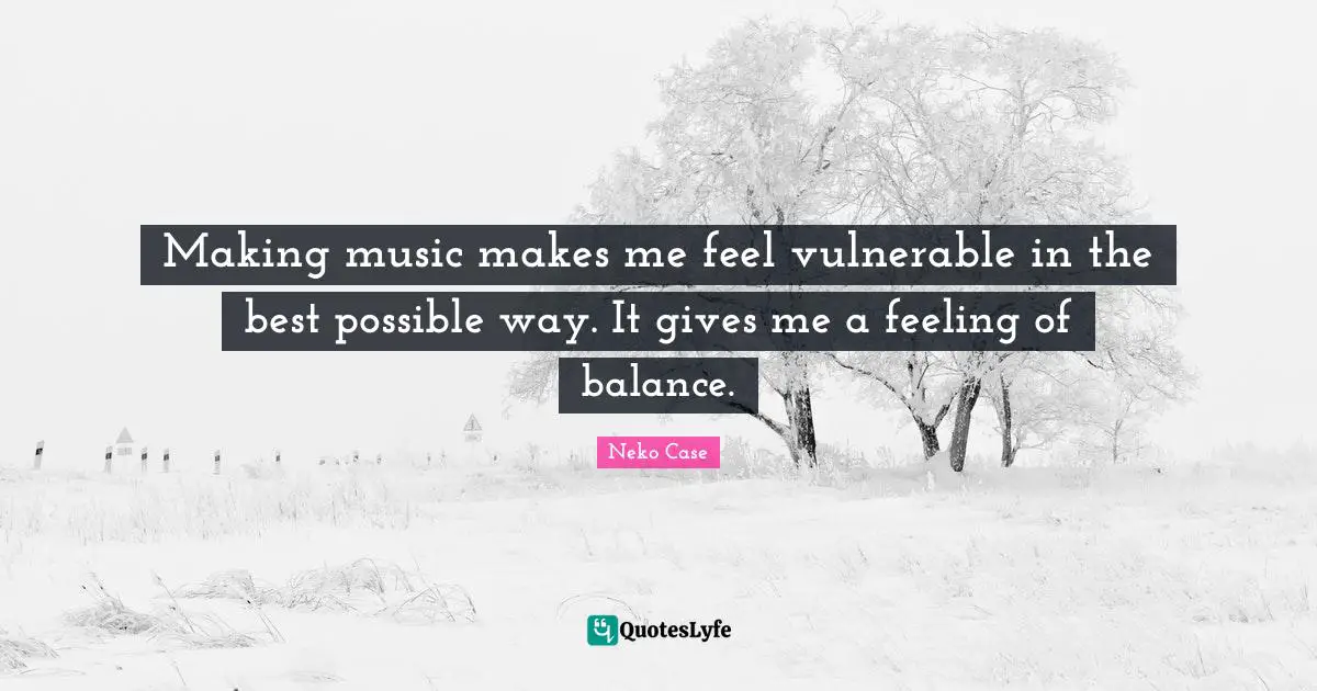 Making music makes me feel vulnerable in the best possible way. It gives me a feeling of balance.