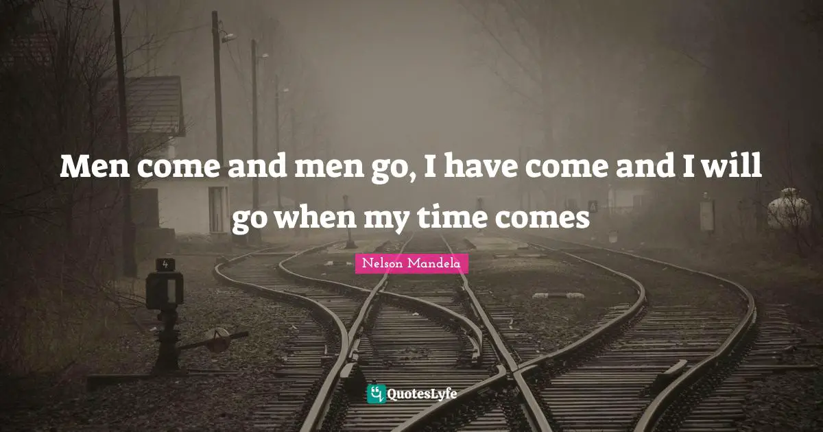 Men come and men go, I have come and I will go when my time comes