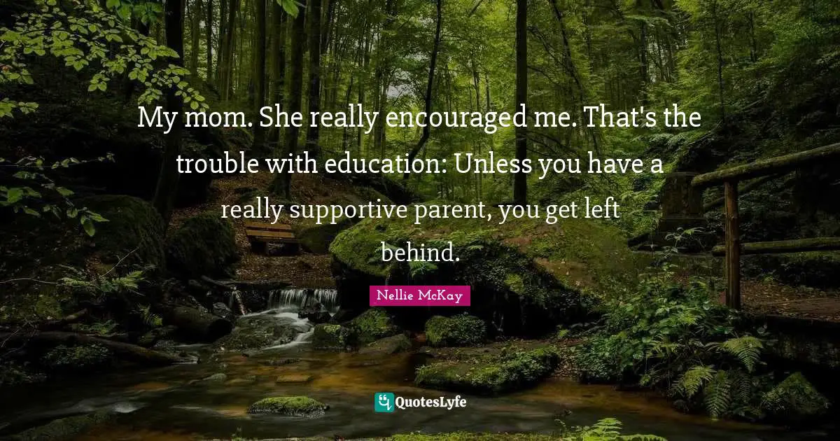 My mom. She really encouraged me. That's the trouble with education: Unless you have a really supportive parent, you get left behind.