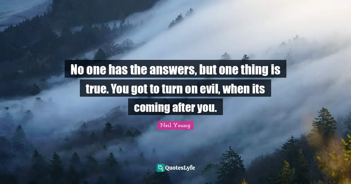 No one has the answers, but one thing is true. You got to turn on evil, when its coming after you.