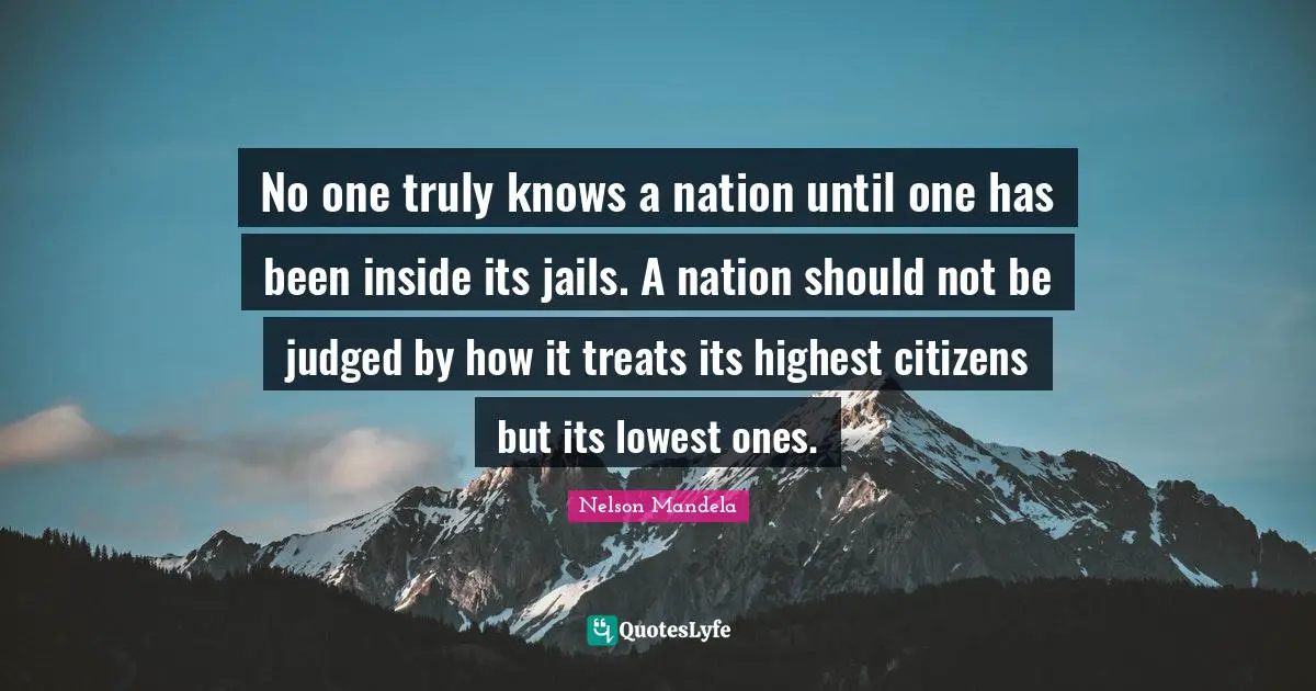 Treats Quotes: "No one truly knows a nation until one has been inside its jails. A nation should not be judged by how it treats its highest citizens but its lowest ones."