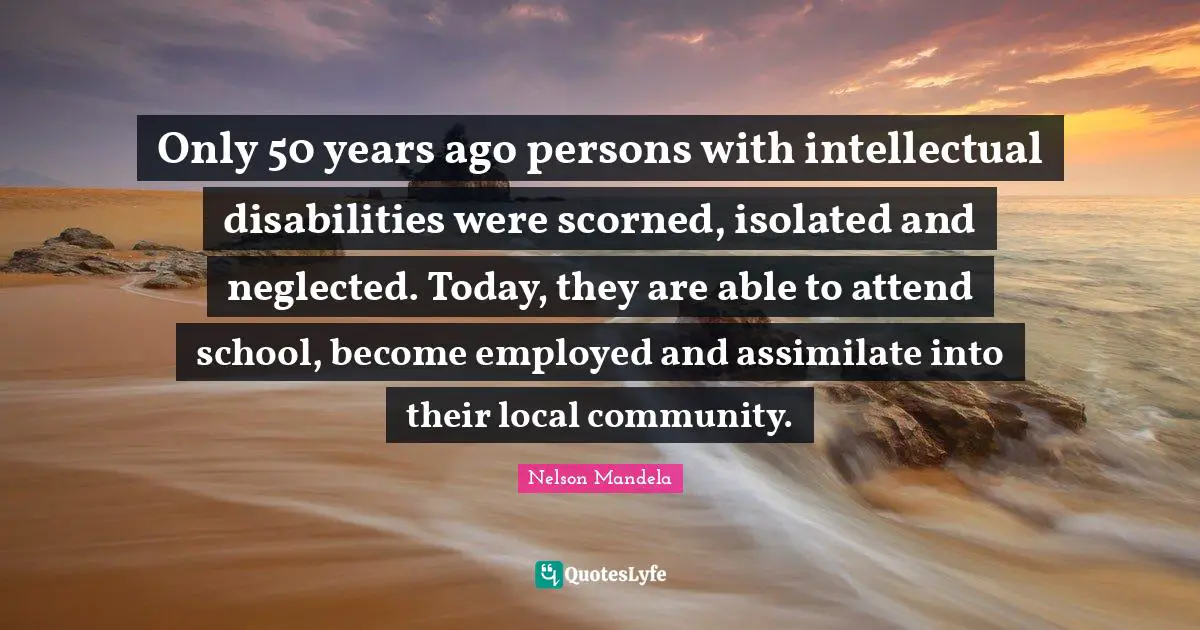 Only 50 years ago persons with intellectual disabilities were scorned, isolated and neglected. Today, they are able to attend school, become employed and assimilate into their local community.