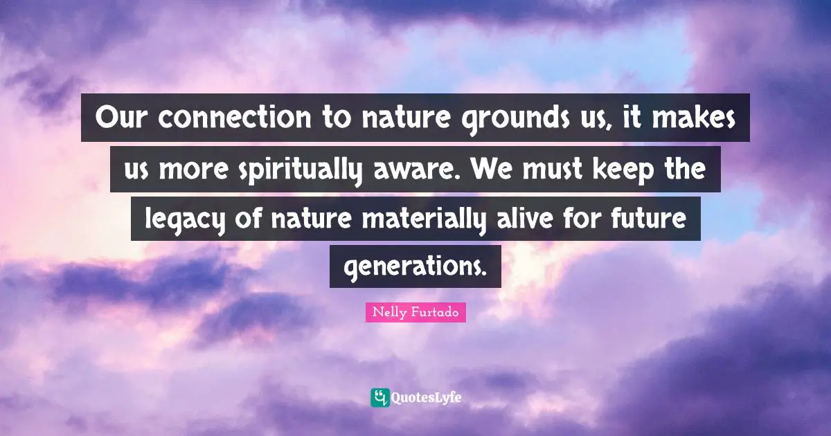 Nelly Furtado Quotes: "Our connection to nature grounds us, it makes us more spiritually aware. We must keep the legacy of nature materially alive for future generations."