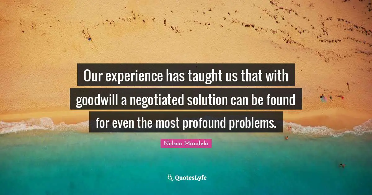 Our experience has taught us that with goodwill a negotiated solution can be found for even the most profound problems.