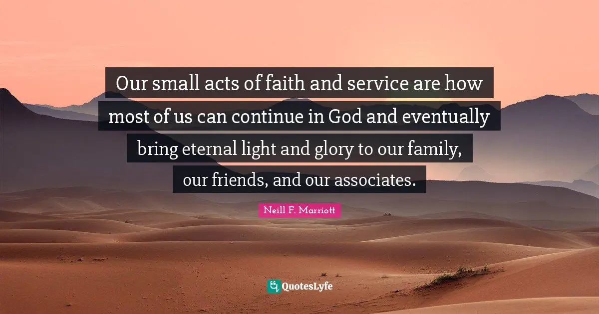 Our small acts of faith and service are how most of us can continue in God and eventually bring eternal light and glory to our family, our friends, and our associates.