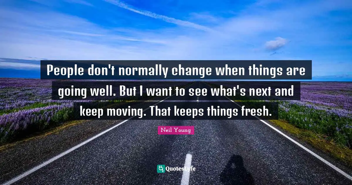 People don't normally change when things are going well. But I want to see what's next and keep moving. That keeps things fresh.