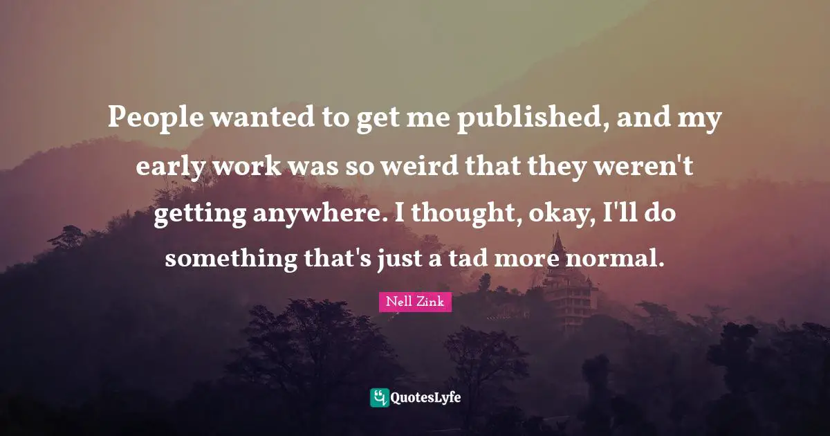 People wanted to get me published, and my early work was so weird that they weren't getting anywhere. I thought, okay, I'll do something that's just a tad more normal.