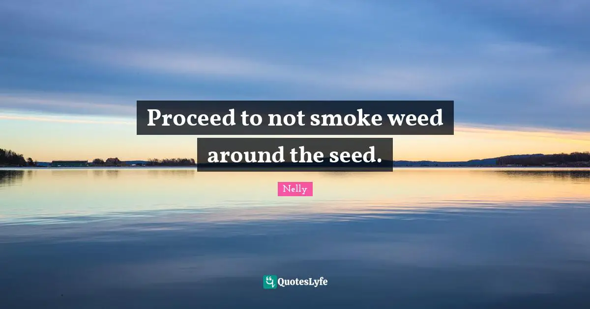 Proceed to not smoke weed around the seed.