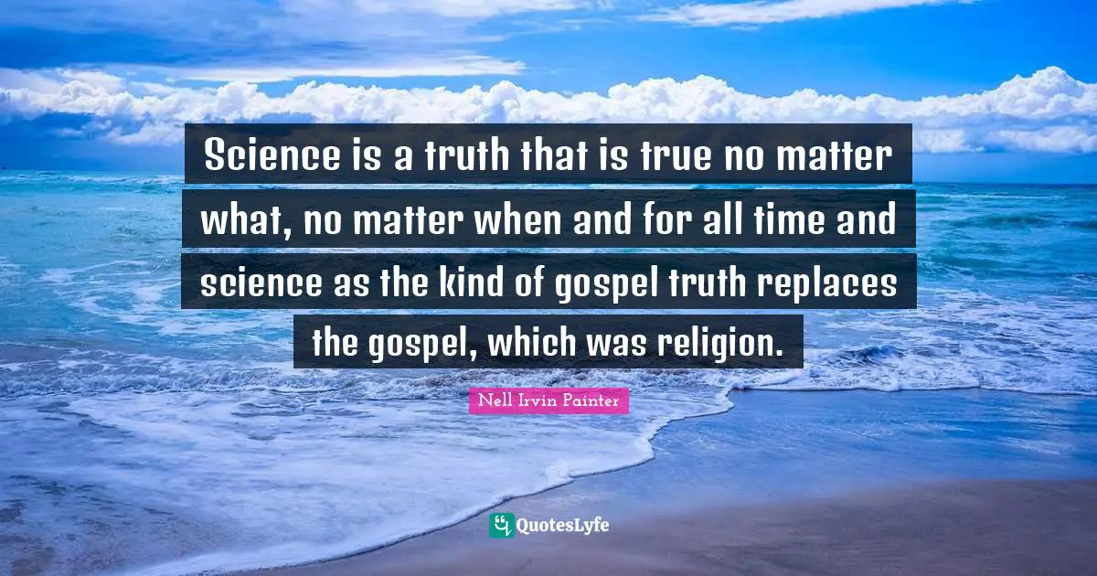Science is a truth that is true no matter what, no matter when and for all time and science as the kind of gospel truth replaces the gospel, which was religion.