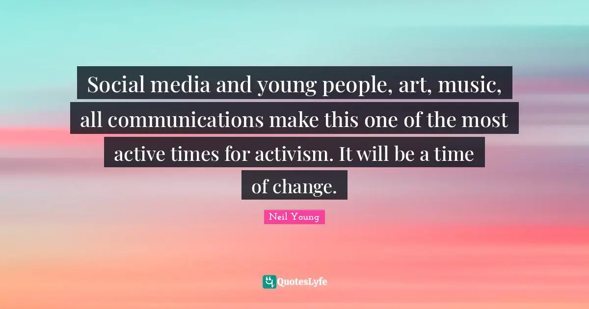 Social media and young people, art, music, all communications make this one of the most active times for activism. It will be a time of change.