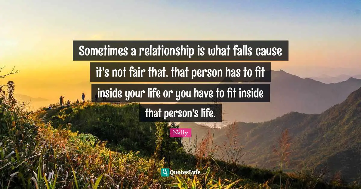 Sometimes a relationship is what falls cause it's not fair that, that person has to fit inside your life or you have to fit inside that person's life.