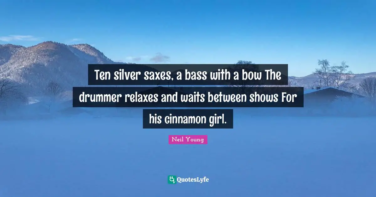 Neil Young Quotes: "Ten silver saxes, a bass with a bow The drummer relaxes and waits between shows For his cinnamon girl."