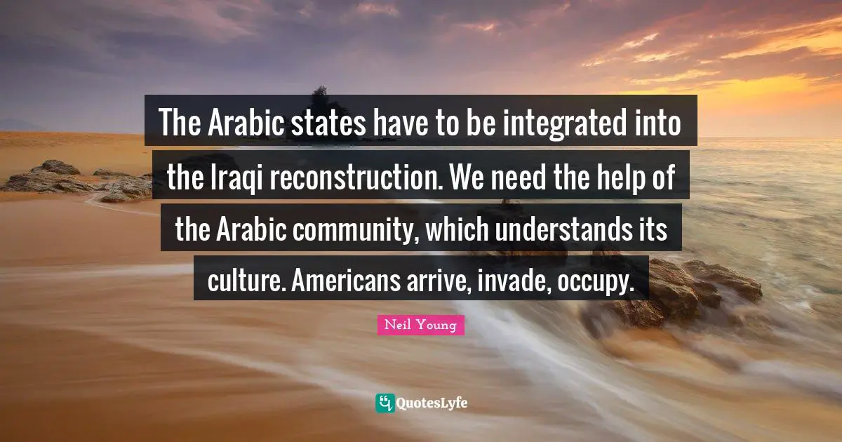 The Arabic states have to be integrated into the Iraqi reconstruction. We need the help of the Arabic community, which understands its culture. Americans arrive, invade, occupy.
