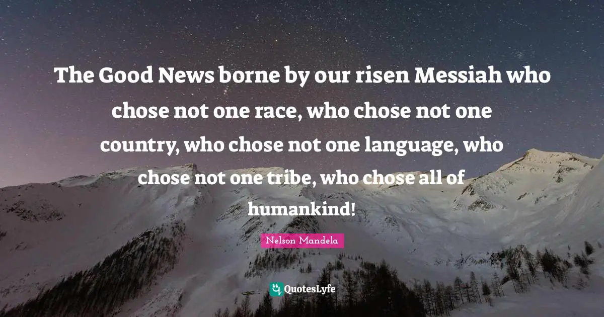 The Good News borne by our risen Messiah who chose not one race, who chose not one country, who chose not one language, who chose not one tribe, who chose all of humankind!