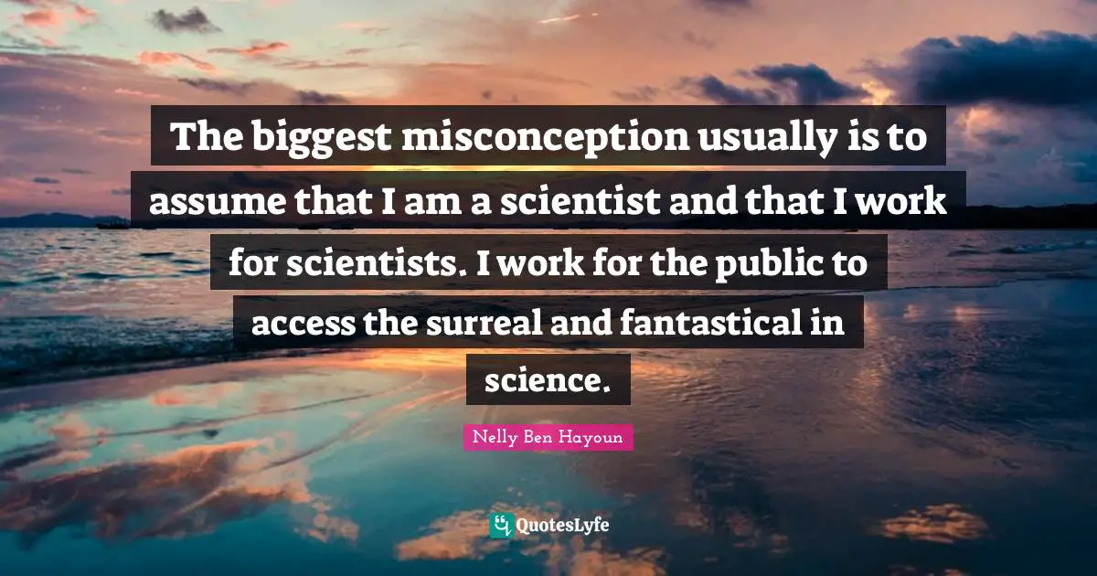 The biggest misconception usually is to assume that I am a scientist and that I work for scientists. I work for the public to access the surreal and fantastical in science.