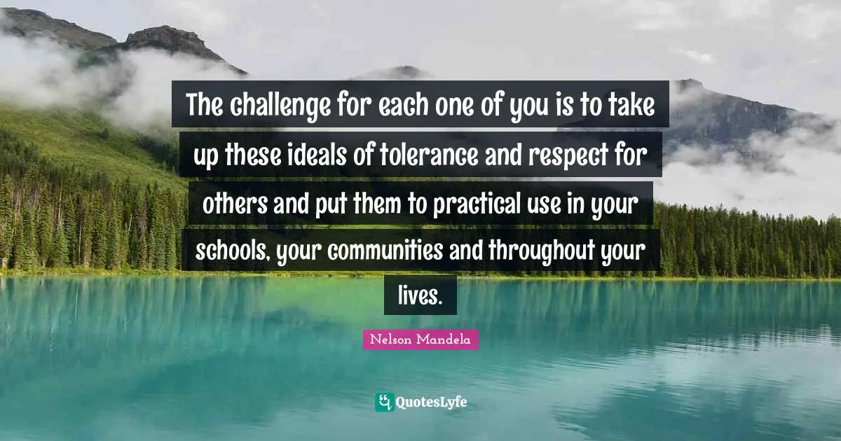 The challenge for each one of you is to take up these ideals of tolerance and respect for others and put them to practical use in your schools, your communities and throughout your lives.