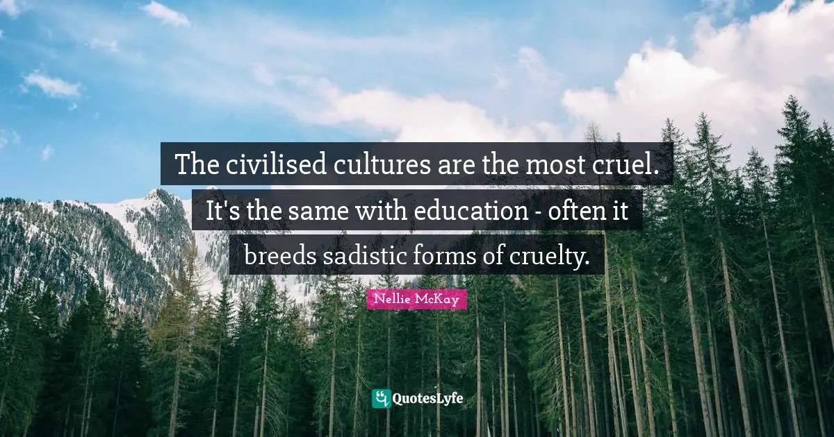 The civilised cultures are the most cruel. It's the same with education - often it breeds sadistic forms of cruelty.