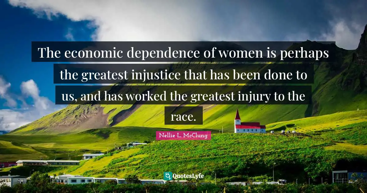 The economic dependence of women is perhaps the greatest injustice that has been done to us, and has worked the greatest injury to the race.