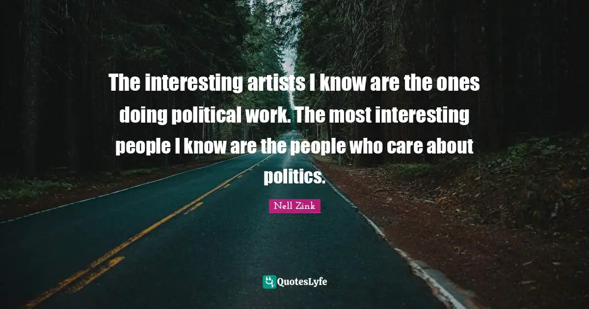 The interesting artists I know are the ones doing political work. The most interesting people I know are the people who care about politics.