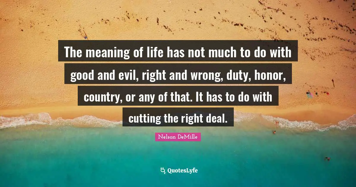 The meaning of life has not much to do with good and evil, right and wrong, duty, honor, country, or any of that. It has to do with cutting the right deal.