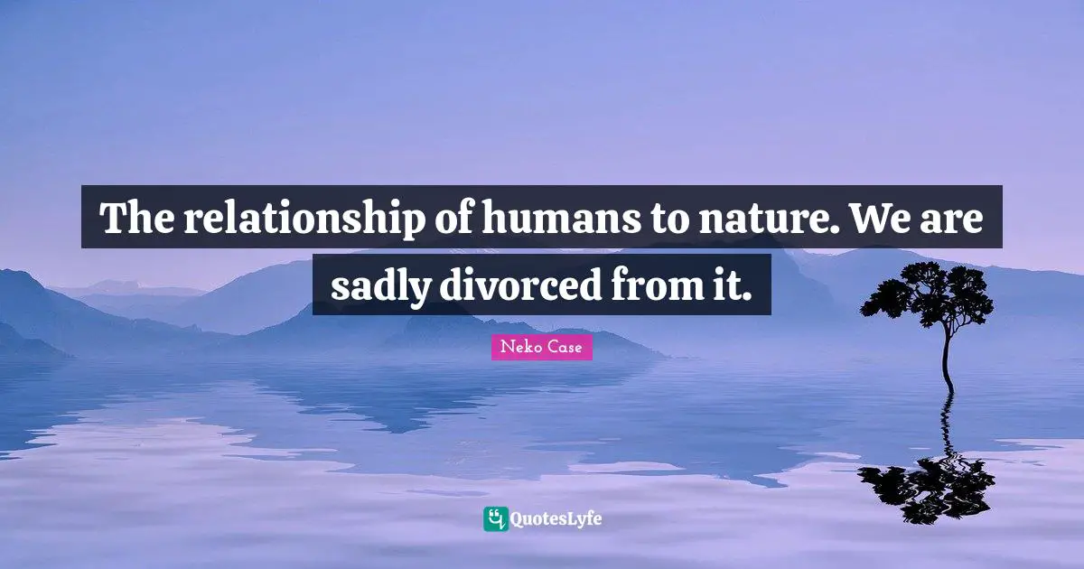 The relationship of humans to nature. We are sadly divorced from it.