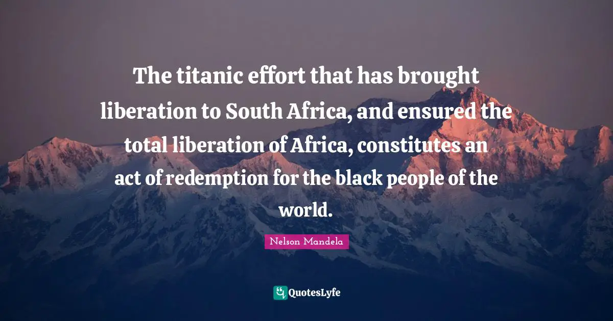 The titanic effort that has brought liberation to South Africa, and ensured the total liberation of Africa, constitutes an act of redemption for the black people of the world.