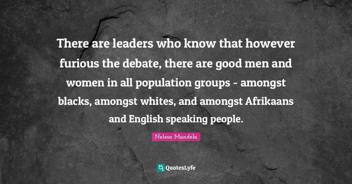 There are leaders who know that however furious the debate, there are good men and women in all population groups - amongst blacks, amongst whites, and amongst Afrikaans and English speaking people.