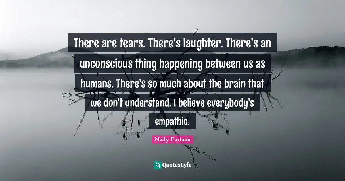Nelly Furtado Quotes: "There are tears. There's laughter. There's an unconscious thing happening between us as humans. There's so much about the brain that we don't understand. I believe everybody's empathic."