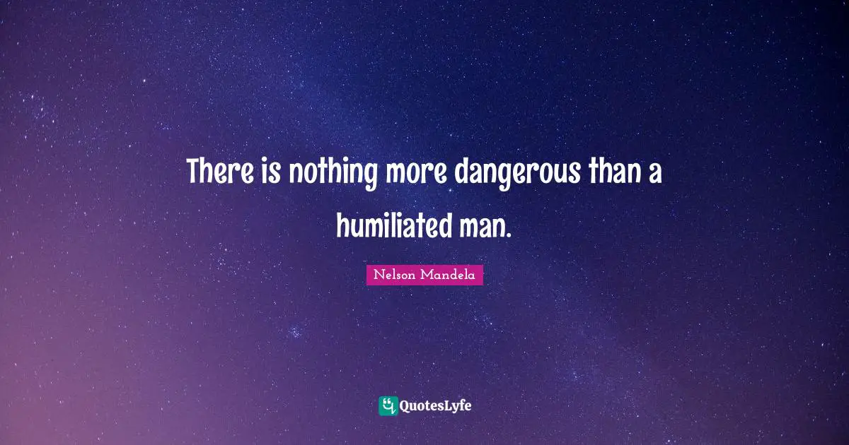 There is nothing more dangerous than a humiliated man.