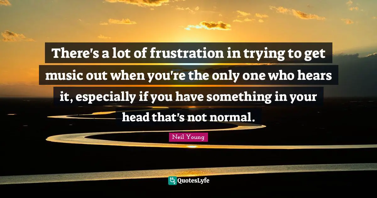 There's a lot of frustration in trying to get music out when you're the only one who hears it, especially if you have something in your head that's not normal.