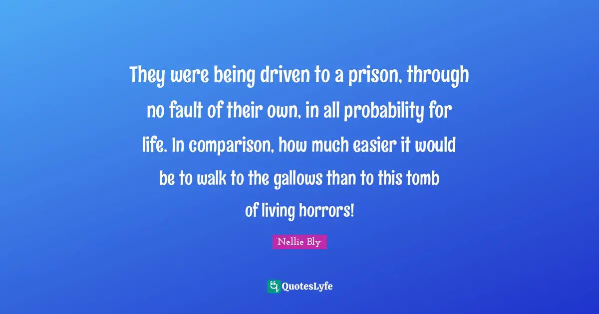 They were being driven to a prison, through no fault of their own, in all probability for life. In comparison, how much easier it would be to walk to the gallows than to this tomb of living horrors!