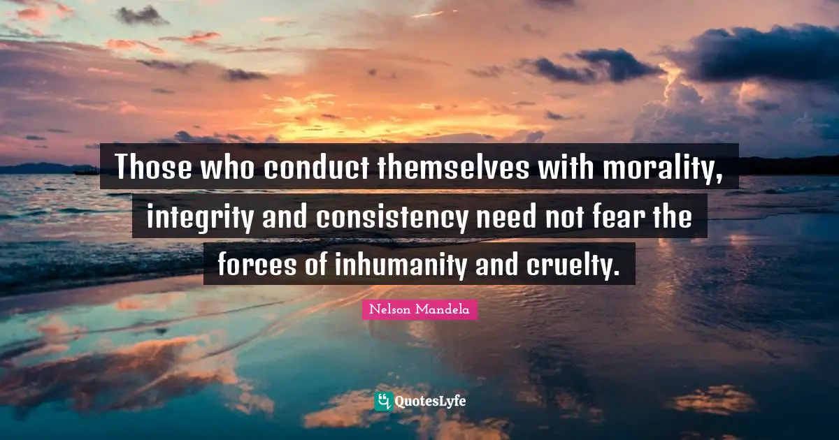 Those who conduct themselves with morality, integrity and consistency need not fear the forces of inhumanity and cruelty.