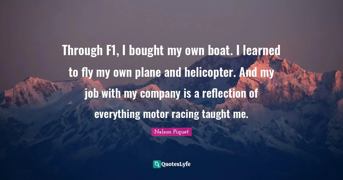 Through F1, I bought my own boat. I learned to fly my own plane and helicopter. And my job with my company is a reflection of everything motor racing taught me.