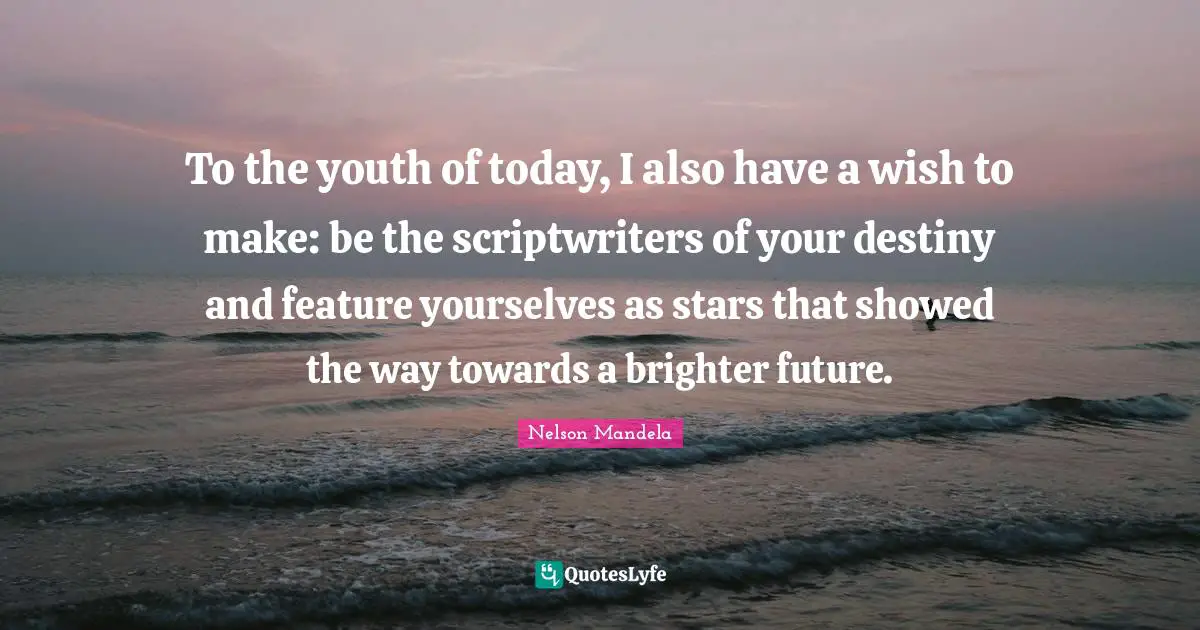 To the youth of today, I also have a wish to make: be the scriptwriters of your destiny and feature yourselves as stars that showed the way towards a brighter future.