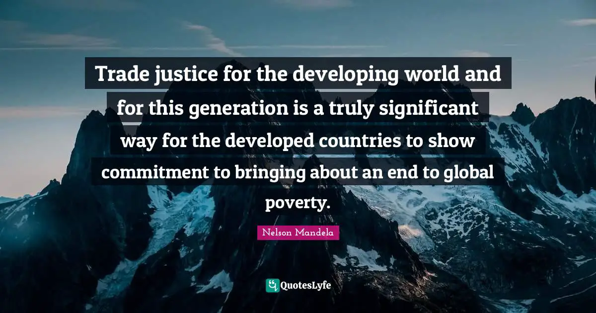 Trade justice for the developing world and for this generation is a truly significant way for the developed countries to show commitment to bringing about an end to global poverty.