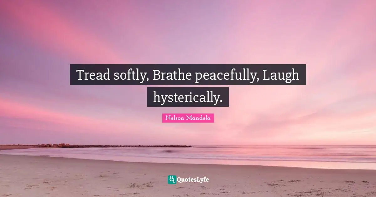 Tread softly, Brathe peacefully, Laugh hysterically.