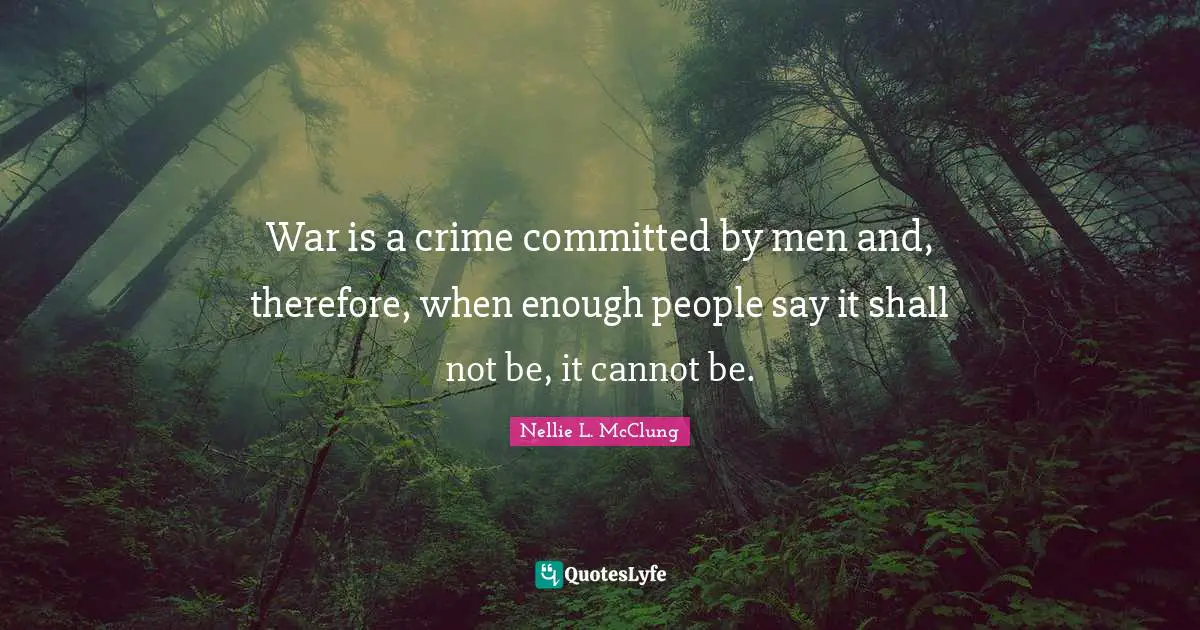 War is a crime committed by men and, therefore, when enough people say it shall not be, it cannot be.