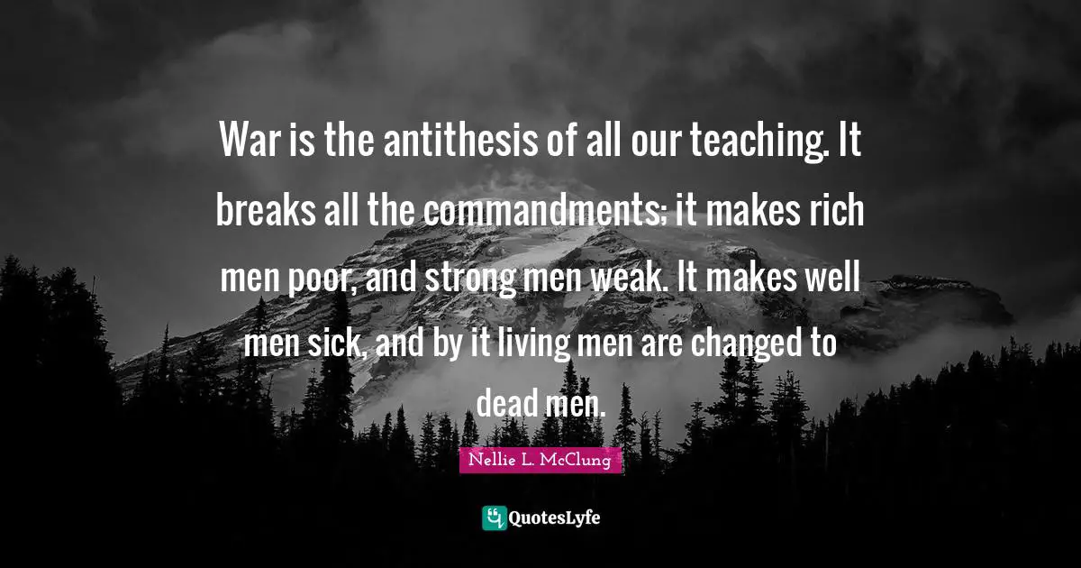 War is the antithesis of all our teaching. It breaks all the commandments; it makes rich men poor, and strong men weak. It makes well men sick, and by it living men are changed to dead men.