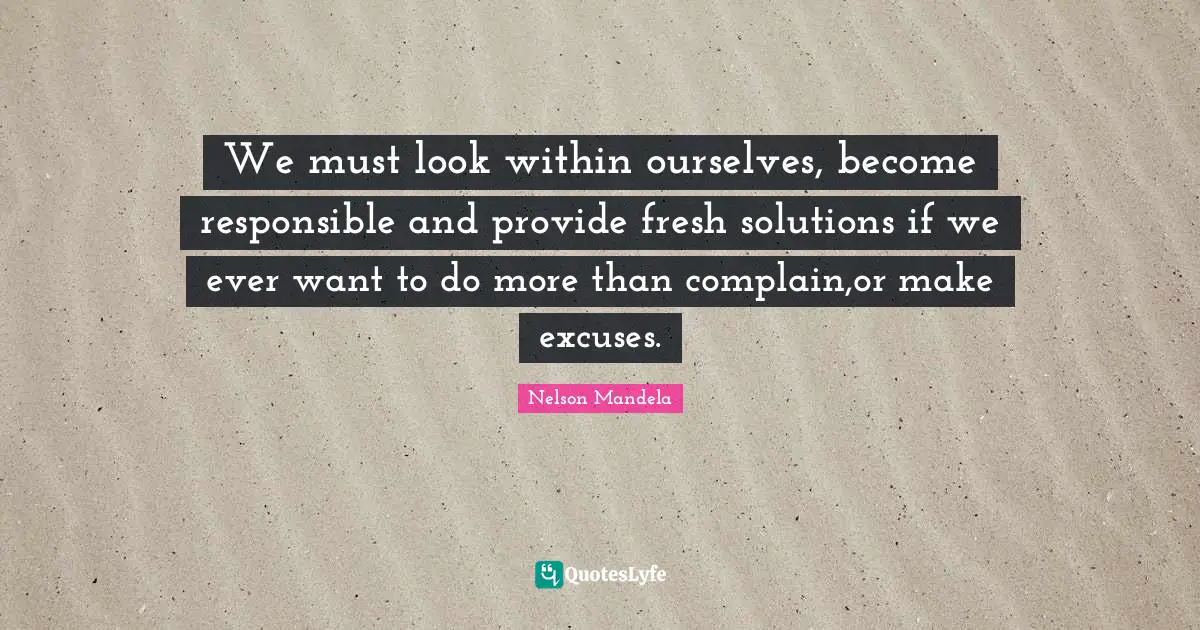We must look within ourselves, become responsible and provide fresh solutions if we ever want to do more than complain,or make excuses.