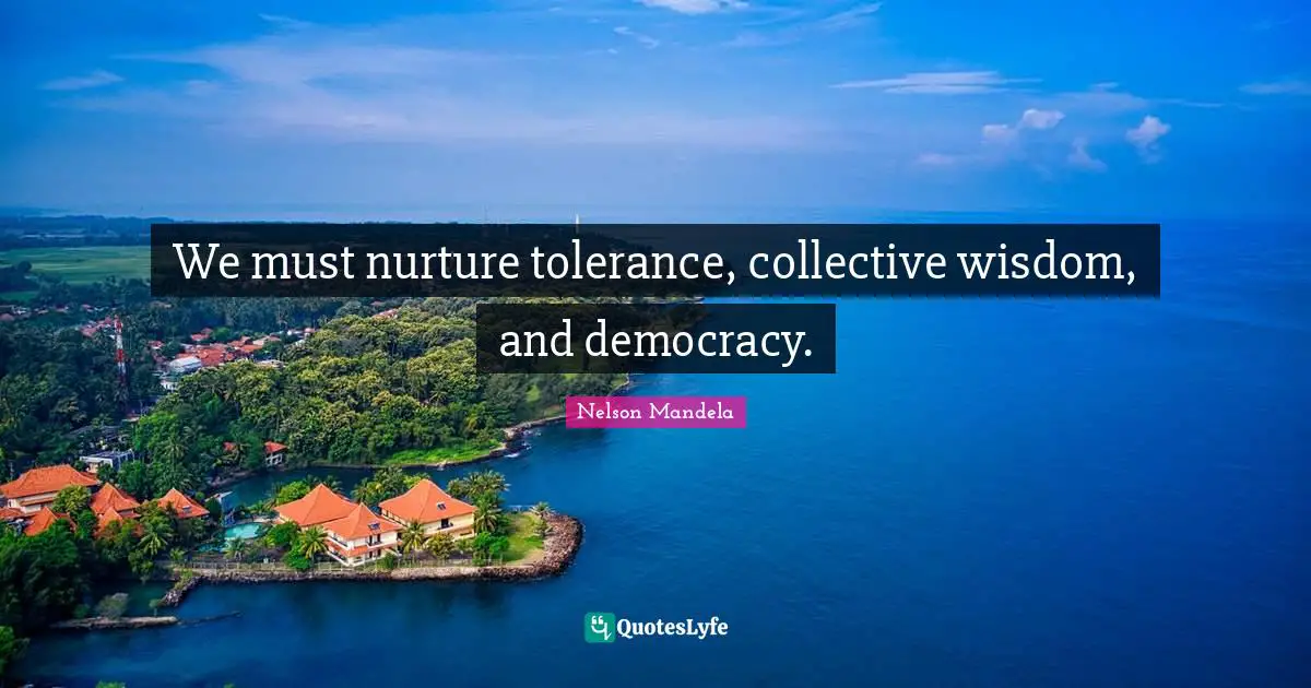 We must nurture tolerance, collective wisdom, and democracy.