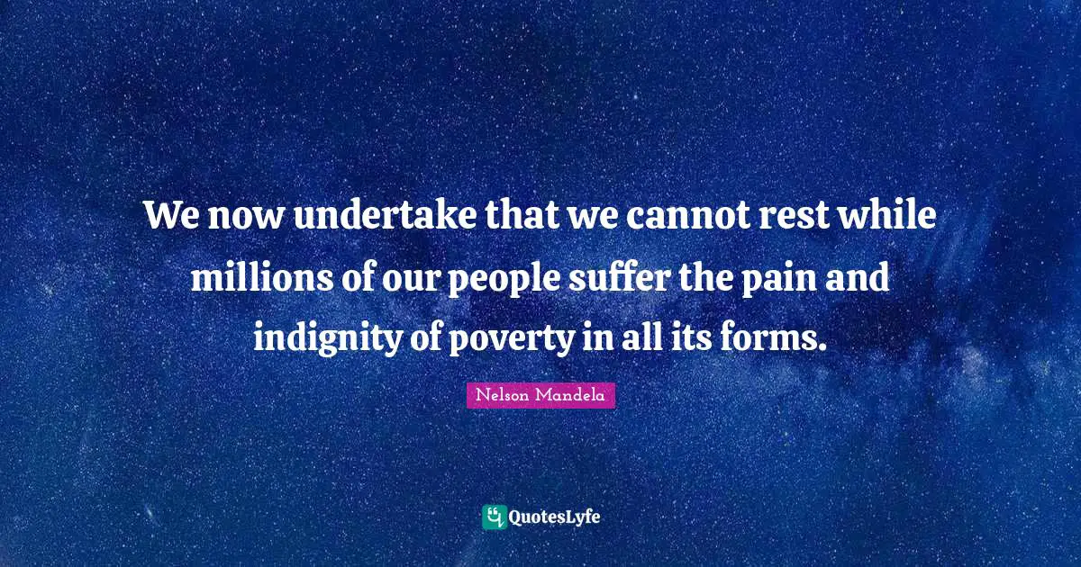 We now undertake that we cannot rest while millions of our people suffer the pain and indignity of poverty in all its forms.