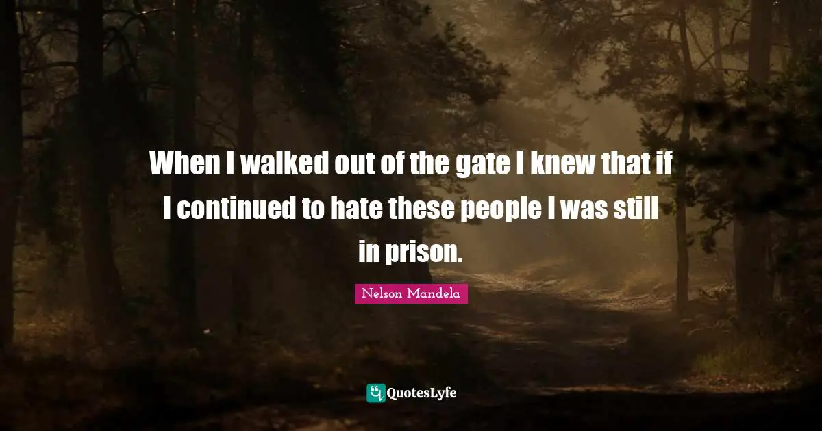 When I walked out of the gate I knew that if I continued to hate these people I was still in prison.